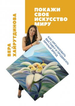 Покажи свое искусство миру. Как организовать выставку и продвигать личный бренд - Вера Хайрутдинова