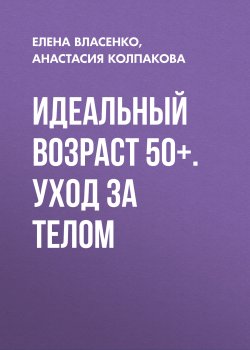 Идеальный возраст 50+. Уход за телом - Елена Власенко