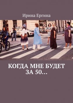 Когда мне будет за 50… По мотивам проекта #Петербурженка50+ - Ирина Ергина