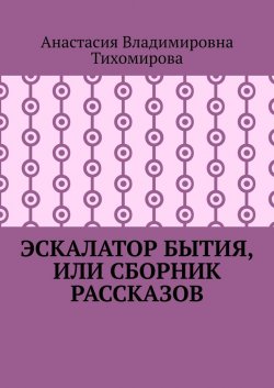 Эскалатор бытия, или Сборник рассказов - Анастасия Тихомирова