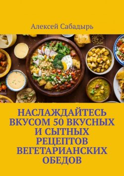 Наслаждайтесь вкусом 50 вкусных и сытных рецептов вегетарианских обедов - Алексей Сабадырь