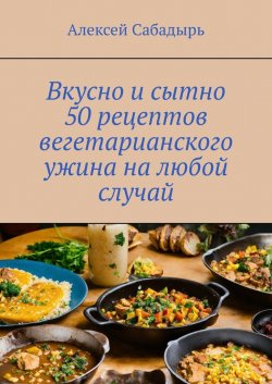 Вкусно и сытно 50 рецептов вегетарианского ужина на любой случай - Алексей Сабадырь