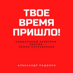 Твое время пришло! Социальный аскетизм против Эпохи потребления - Александр Пащенко